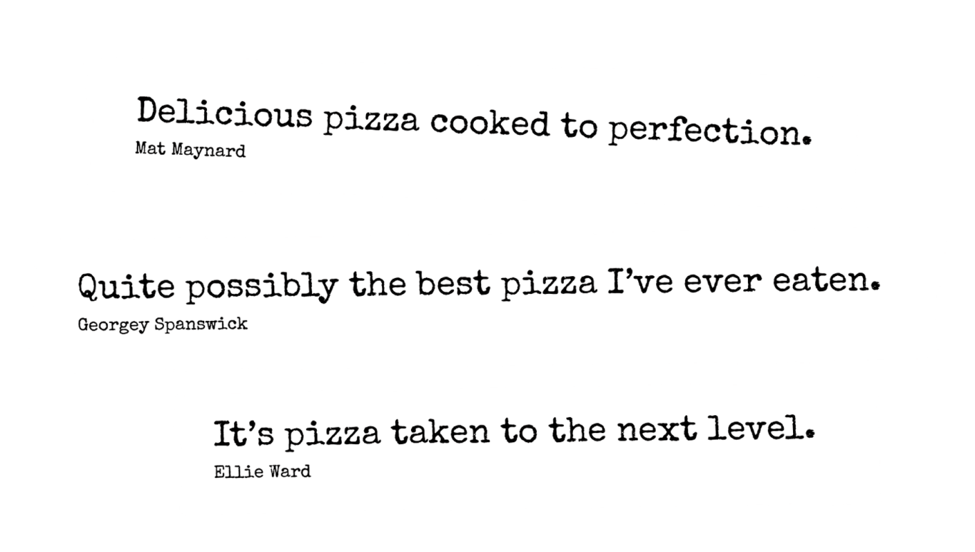 Delicious pizza cooked to perfection. Mat Maynard. Quite possibly the best pizza I’ve ever eaten. Georgey Spanswick. It’s pizza taken to the next level. Ellie Ward.